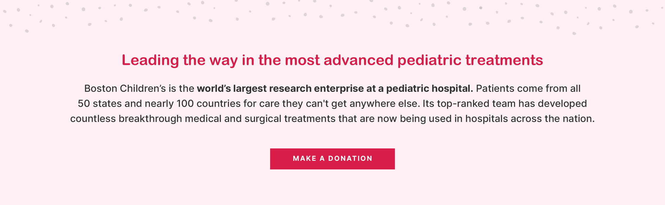 Leading the way in the most advanced pediatric treatments

Boston Children’s is the world’s largest research enterprise at a pediatric hospital. Patients come from all 50 states and nearly 100 countries for care they can't get anywhere else. Its top-ranked team has developed countless breakthrough medical and surgical treatments that are now being used in hospitals across the nation.

MAKE A DONATION