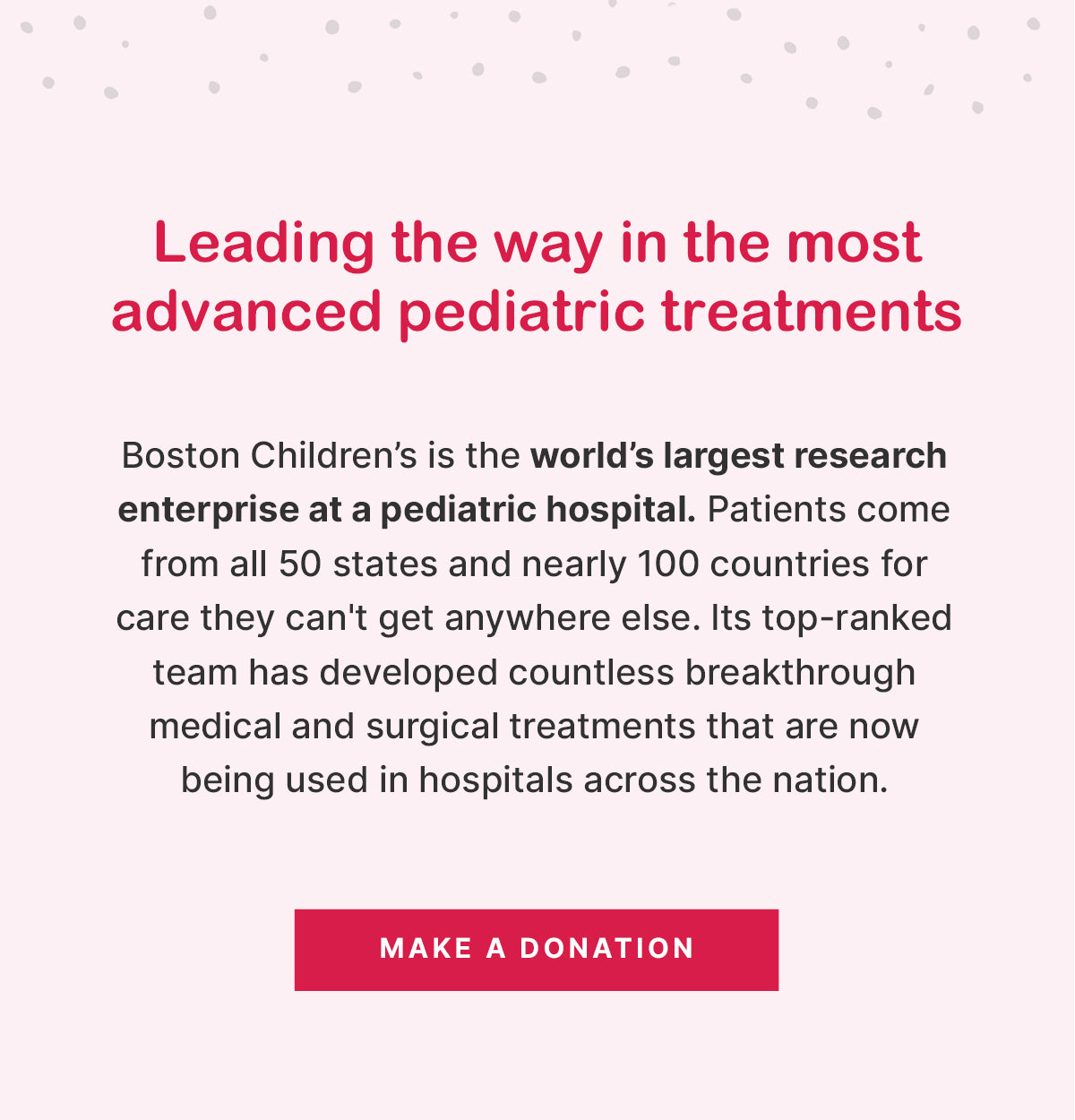 Leading the way in the most advanced pediatric treatments

Boston Children’s is the world’s largest research enterprise at a pediatric hospital. Patients come from all 50 states and nearly 100 countries for care they can't get anywhere else. Its top-ranked team has developed countless breakthrough medical and surgical treatments that are now being used in hospitals across the nation.

MAKE A DONATION