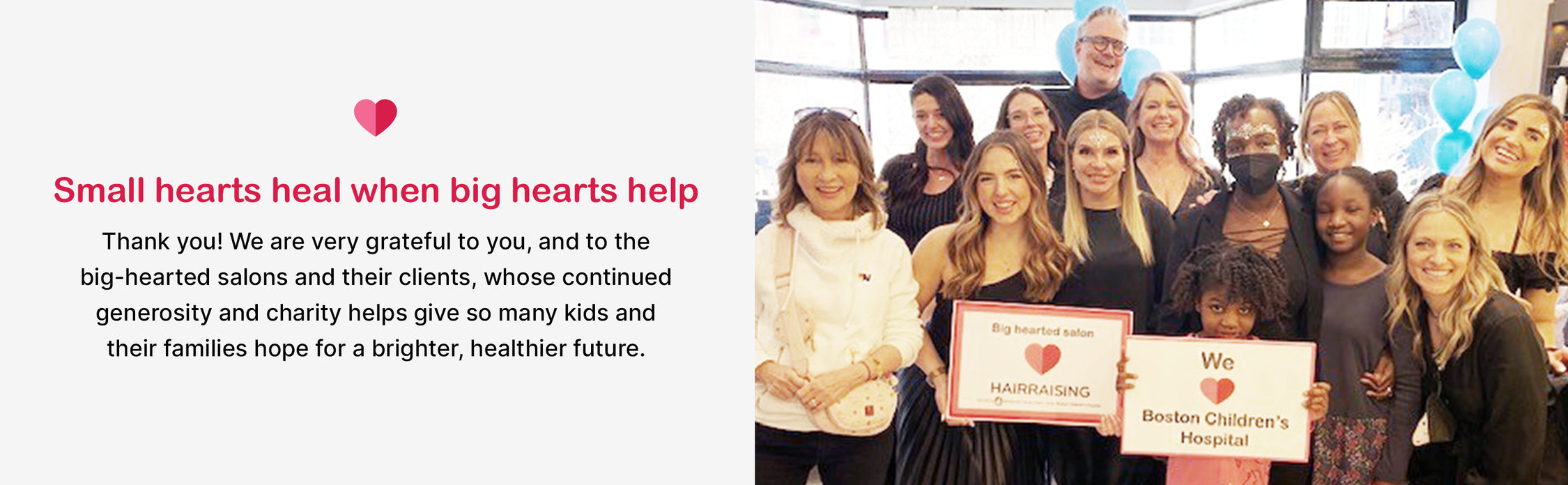 Small hearts heal when big hearts help

Thank you! We are very grateful to you, and to the big-hearted salons and their clients, whose continued generosity and charity helps give so many kids and their families hope for a brighter, healthier future.