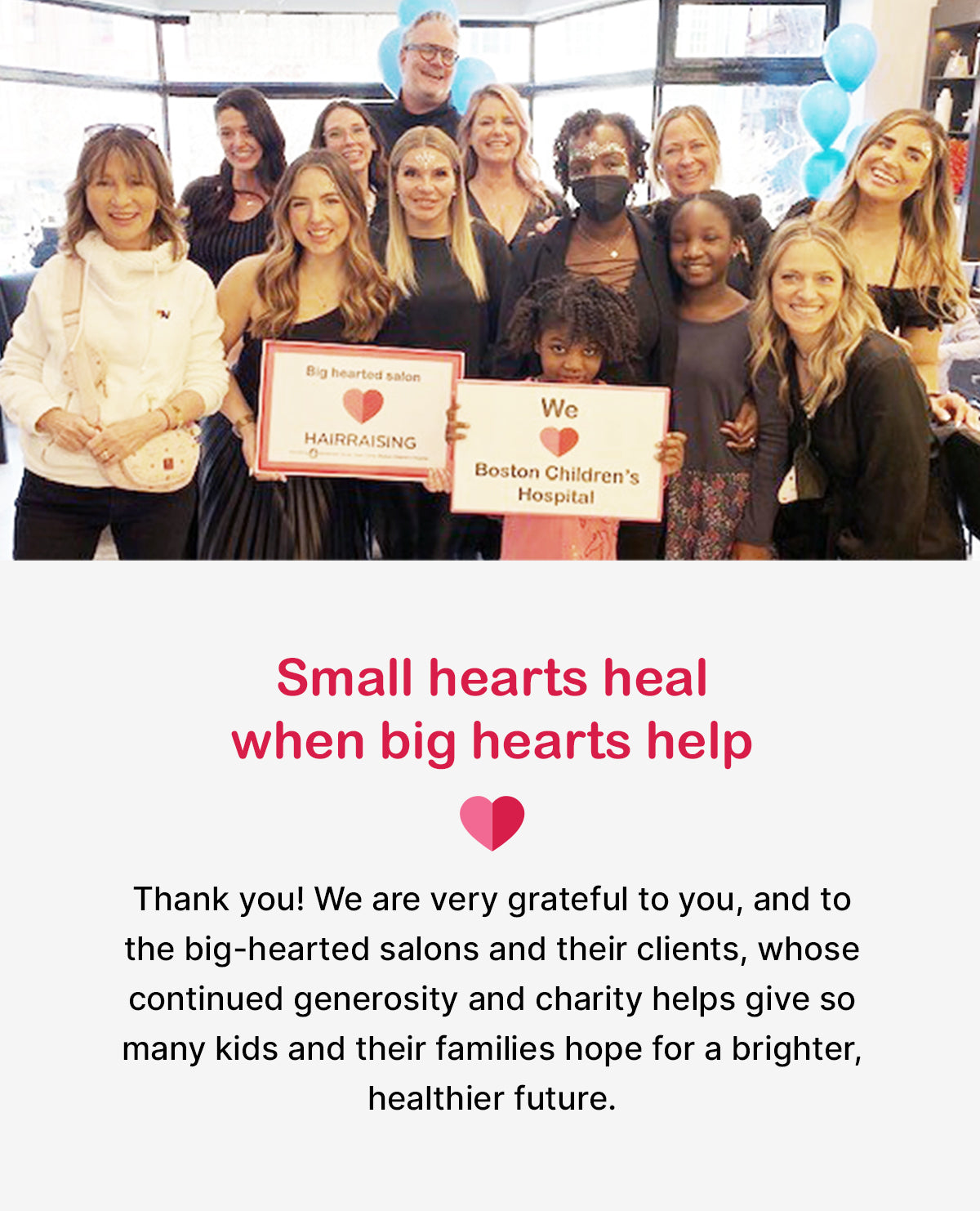 Small hearts heal when big hearts help

Thank you! We are very grateful to you, and to the big-hearted salons and their clients, whose continued generosity and charity helps give so many kids and their families hope for a brighter, healthier future.