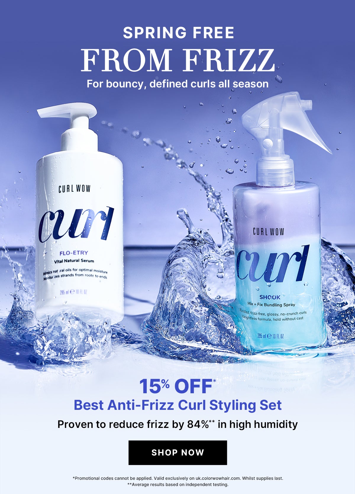 SPRING FREE FROM FRIZZ for bouncy, defined curls all season. 15% OFF* Best Anti-Frizz Curl Styling Set. Proven to reduce frizz by 84%** in high humidity. *Promotional codes cannot be applied. Valid exclusively on colorwowhair.com. While supplies last.
 **Average results based on independent testing.