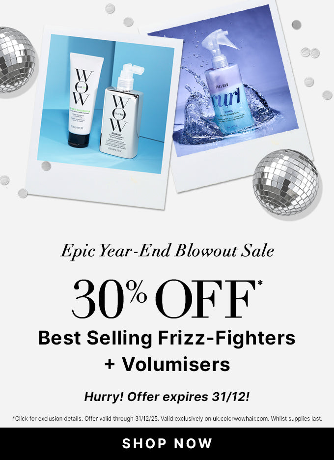 Epic Year End Blowout Sale
30% OFF Best Selling Frizz Fighters + Volumisers 
Use Promo Code BLOWOUT
<SHOP NOW> 
Hurry! Offer expires 31/12!
*Click for exclusion details. Offer valid through 31/12/25. Valid exclusively on uk.colorwowhair.com. Whilst supplies last.
