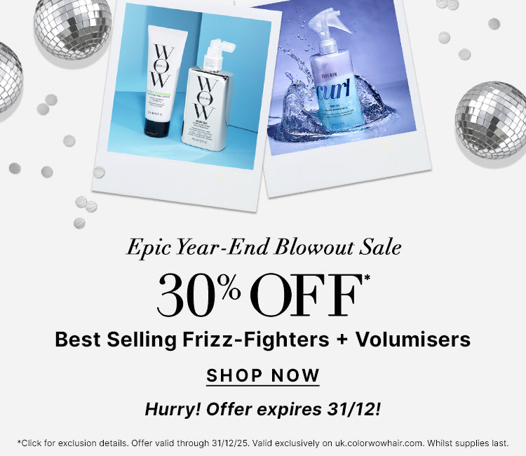 Epic Year End Blowout Sale
30% OFF Best Selling Frizz Fighters + Volumisers 
Use Promo Code BLOWOUT
<SHOP NOW> 
Hurry! Offer expires 31/12!
*Click for exclusion details. Offer valid through 31/12/25. Valid exclusively on uk.colorwowhair.com. Whilst supplies last.
